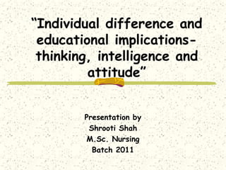 “Individual difference and
educational implicationsthinking, intelligence and
attitude”
Presentation by
Shrooti Shah
M.Sc. Nursing
Batch 2011

 