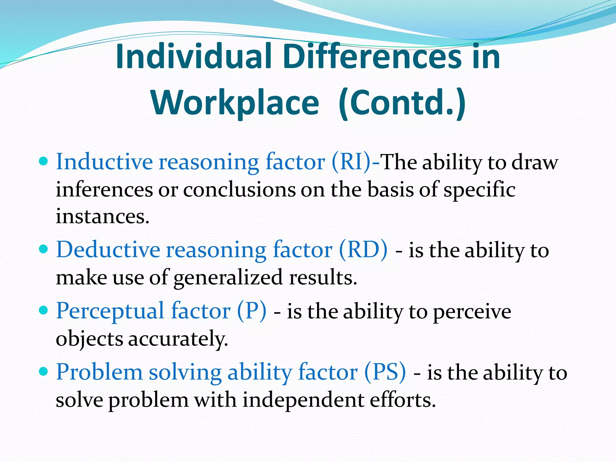 Individual Differences in
Workplace (Contd.)
 Inductive reasoning factor (RI)-The ability to draw
inferences or conclusions on the basis of specific
instances.
 Deductive reasoning factor (RD) - is the ability to
make use of generalized results.
 Perceptual factor (P) - is the ability to perceive
objects accurately.
 Problem solving ability factor (PS) - is the ability to
solve problem with independent efforts.
 