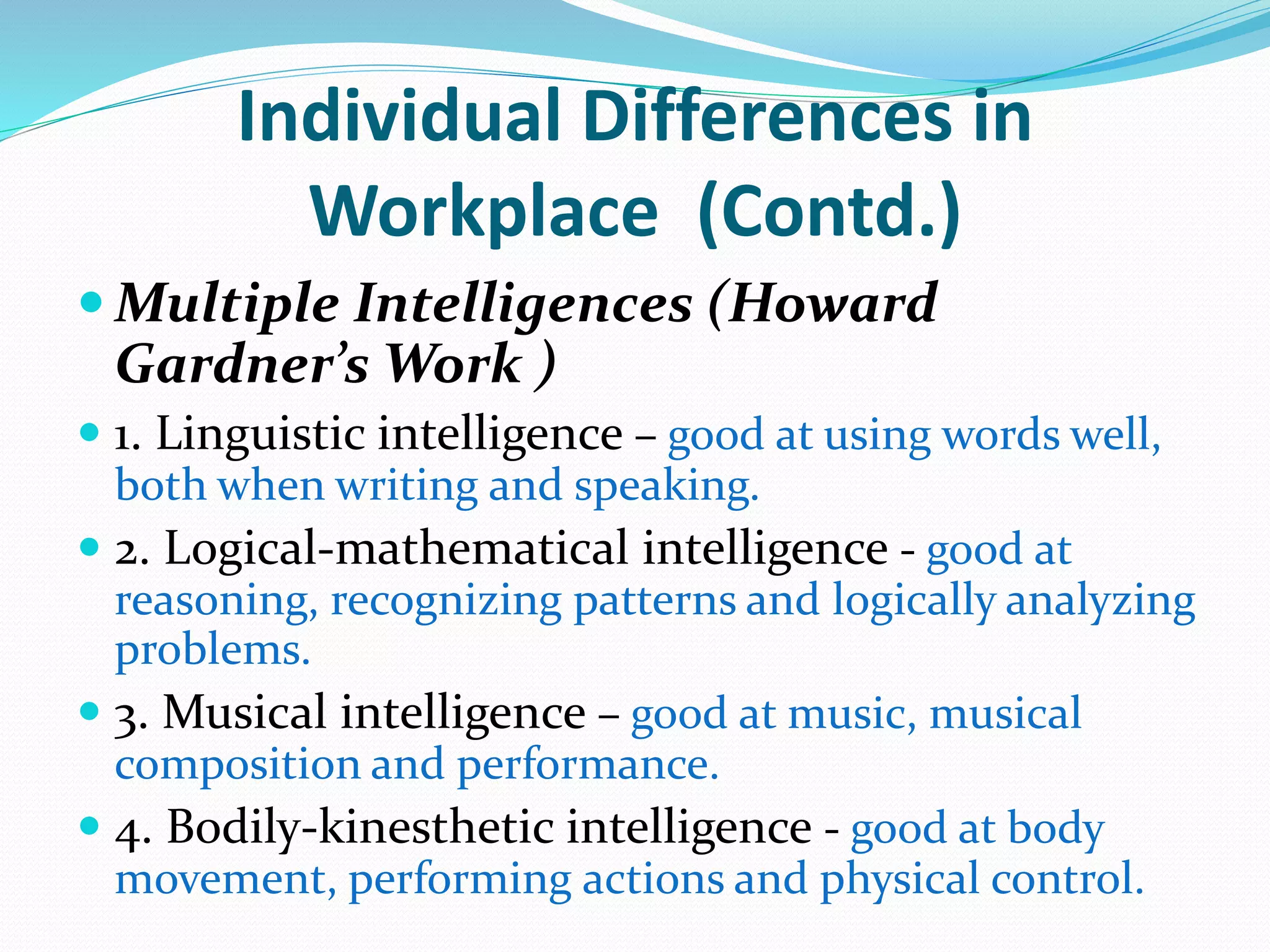 Individual Differences in
Workplace (Contd.)
 Multiple Intelligences (Howard
Gardner’s Work )
 1. Linguistic intelligence – good at using words well,
both when writing and speaking.
 2. Logical-mathematical intelligence - good at
reasoning, recognizing patterns and logically analyzing
problems.
 3. Musical intelligence – good at music, musical
composition and performance.
 4. Bodily-kinesthetic intelligence - good at body
movement, performing actions and physical control.
 