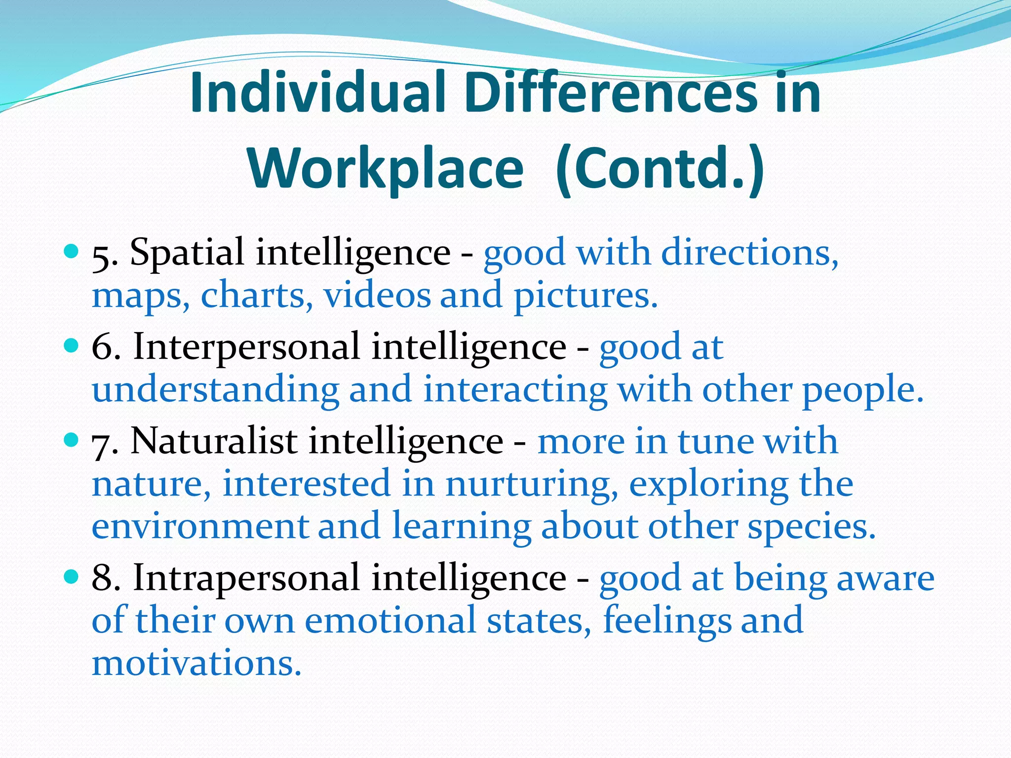 Individual Differences in
Workplace (Contd.)
 5. Spatial intelligence - good with directions,
maps, charts, videos and pictures.
 6. Interpersonal intelligence - good at
understanding and interacting with other people.
 7. Naturalist intelligence - more in tune with
nature, interested in nurturing, exploring the
environment and learning about other species.
 8. Intrapersonal intelligence - good at being aware
of their own emotional states, feelings and
motivations.
 