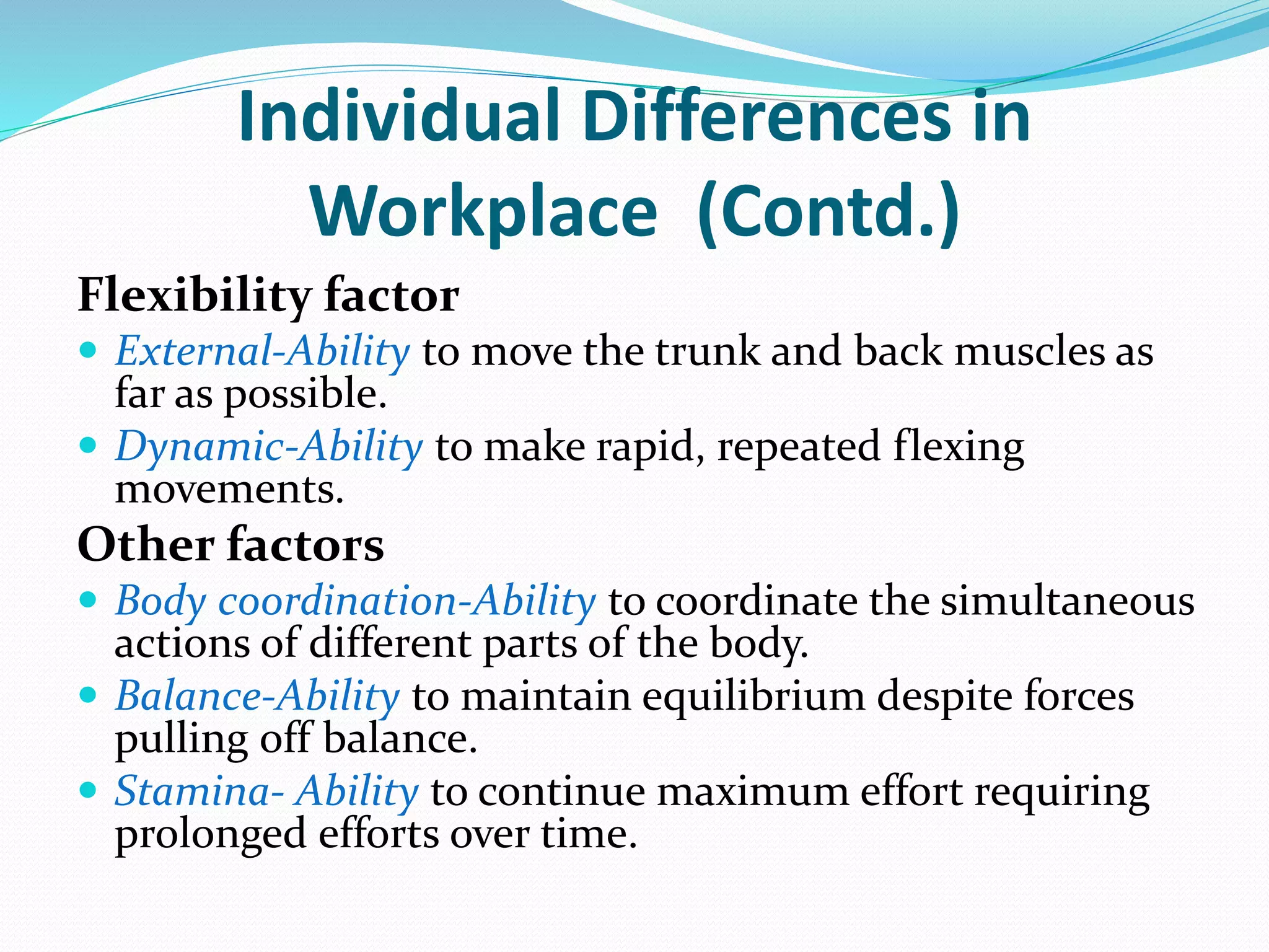 Individual Differences in
Workplace (Contd.)
Flexibility factor
 External-Ability to move the trunk and back muscles as
far as possible.
 Dynamic-Ability to make rapid, repeated flexing
movements.
Other factors
 Body coordination-Ability to coordinate the simultaneous
actions of different parts of the body.
 Balance-Ability to maintain equilibrium despite forces
pulling off balance.
 Stamina- Ability to continue maximum effort requiring
prolonged efforts over time.
 