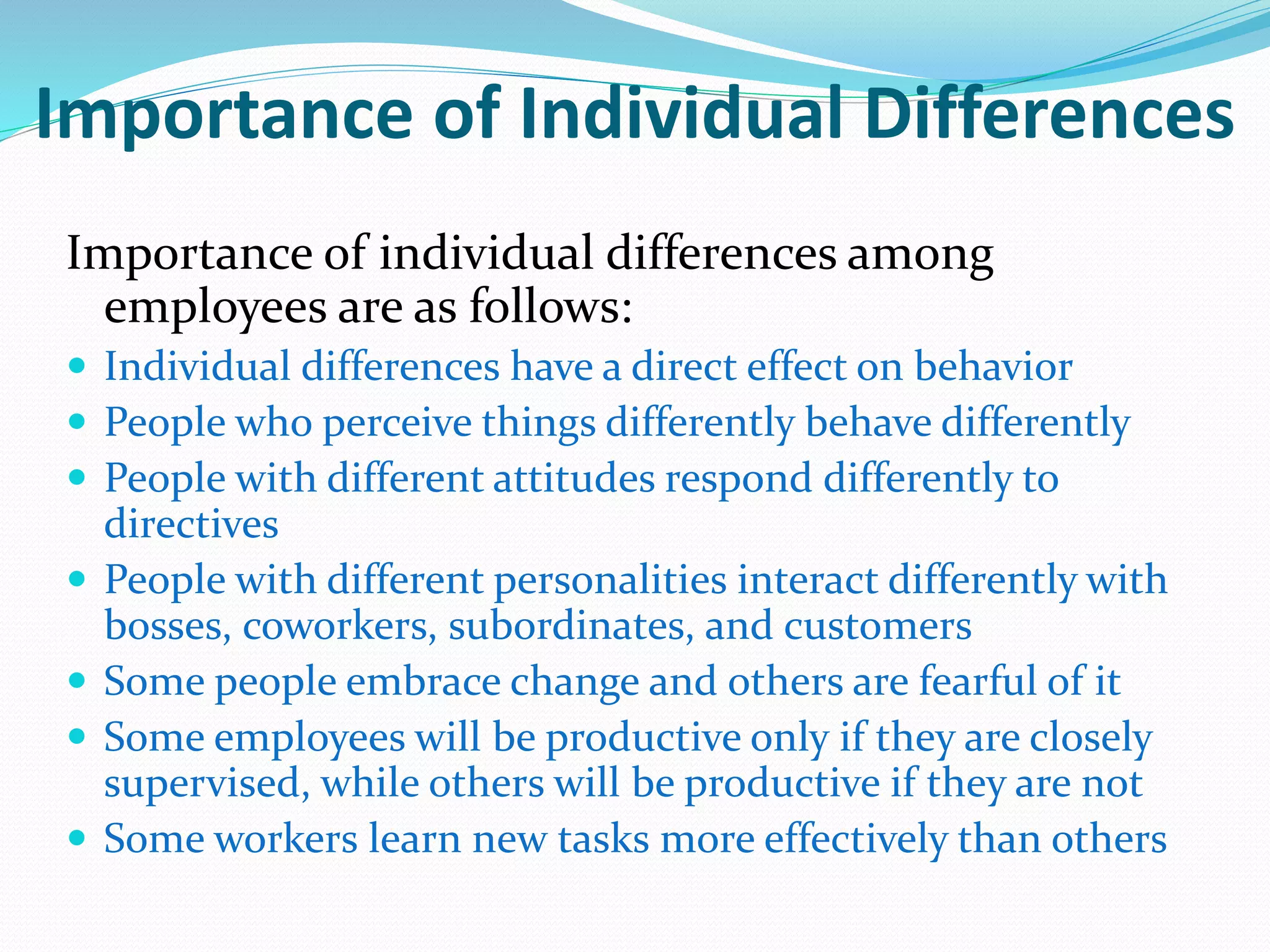 Importance of Individual Differences
Importance of individual differences among
employees are as follows:
 Individual differences have a direct effect on behavior
 People who perceive things differently behave differently
 People with different attitudes respond differently to
directives
 People with different personalities interact differently with
bosses, coworkers, subordinates, and customers
 Some people embrace change and others are fearful of it
 Some employees will be productive only if they are closely
supervised, while others will be productive if they are not
 Some workers learn new tasks more effectively than others
 