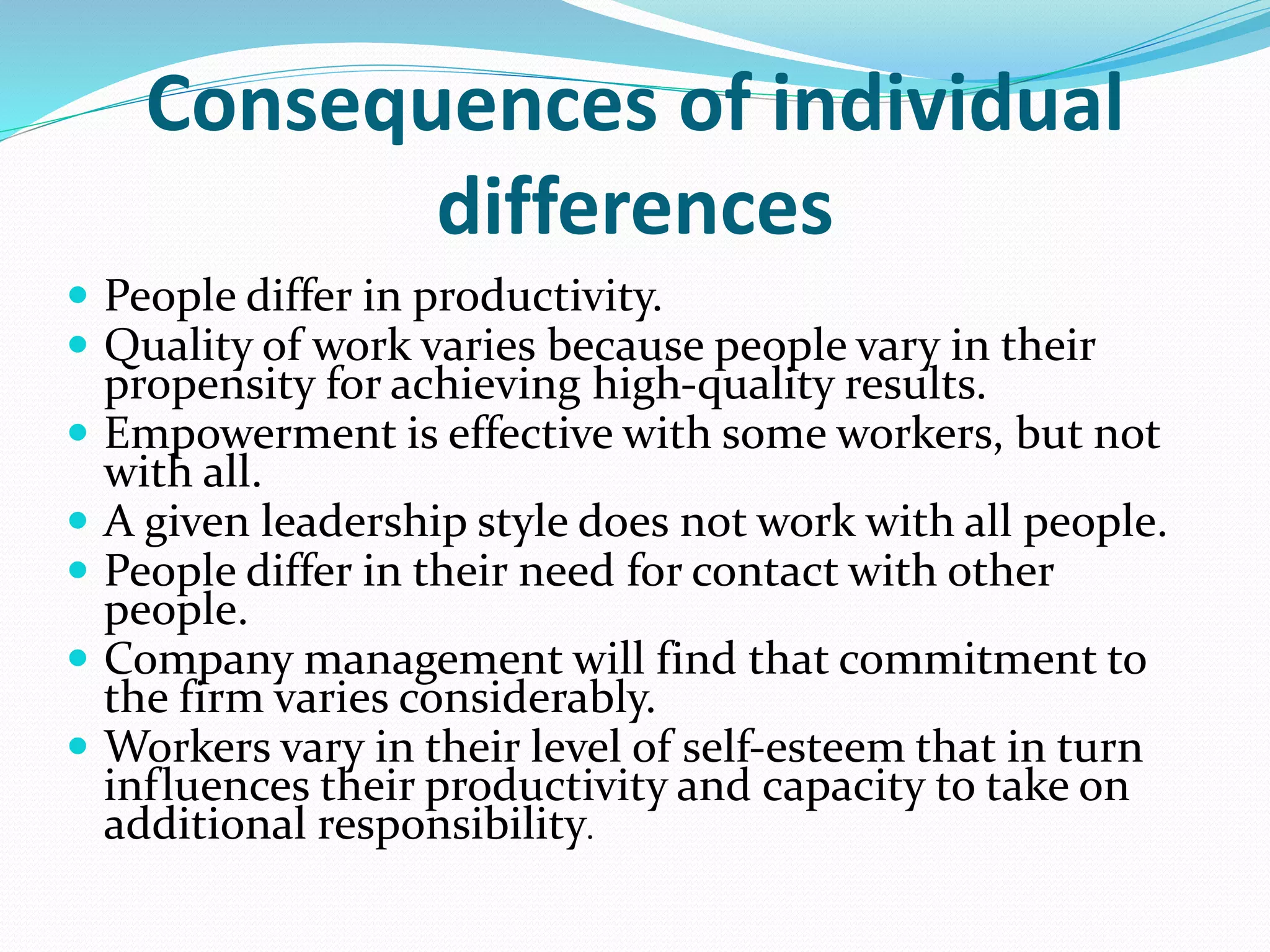 Consequences of individual
differences
 People differ in productivity.
 Quality of work varies because people vary in their
propensity for achieving high-quality results.
 Empowerment is effective with some workers, but not
with all.
 A given leadership style does not work with all people.
 People differ in their need for contact with other
people.
 Company management will find that commitment to
the firm varies considerably.
 Workers vary in their level of self-esteem that in turn
influences their productivity and capacity to take on
additional responsibility.
 