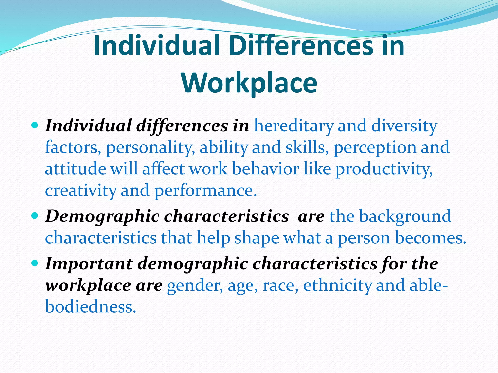 Individual Differences in
Workplace
 Individual differences in hereditary and diversity
factors, personality, ability and skills, perception and
attitude will affect work behavior like productivity,
creativity and performance.
 Demographic characteristics are the background
characteristics that help shape what a person becomes.
 Important demographic characteristics for the
workplace are gender, age, race, ethnicity and able-
bodiedness.
 