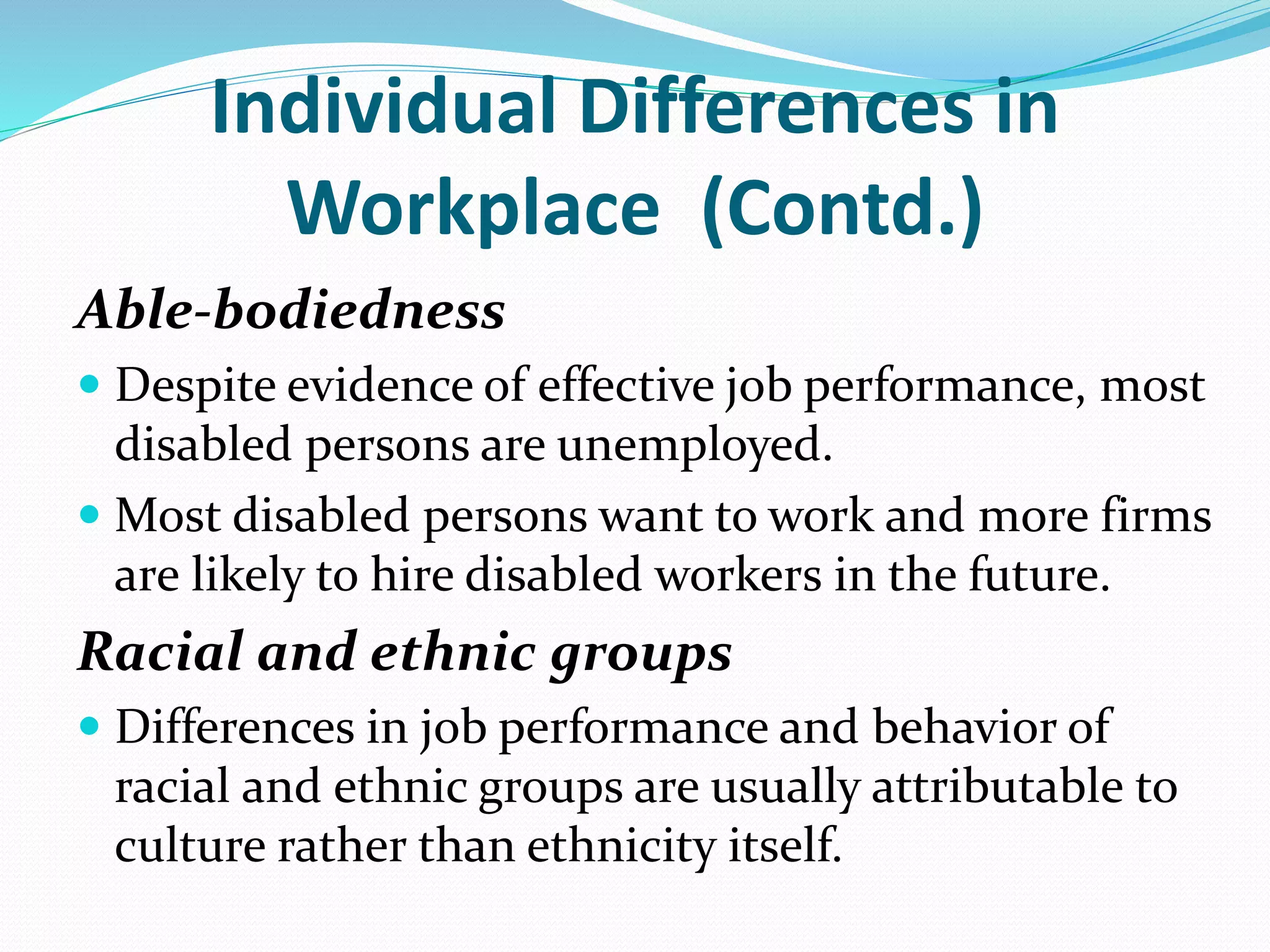 Individual Differences in
Workplace (Contd.)
Able-bodiedness
 Despite evidence of effective job performance, most
disabled persons are unemployed.
 Most disabled persons want to work and more firms
are likely to hire disabled workers in the future.
Racial and ethnic groups
 Differences in job performance and behavior of
racial and ethnic groups are usually attributable to
culture rather than ethnicity itself.
 