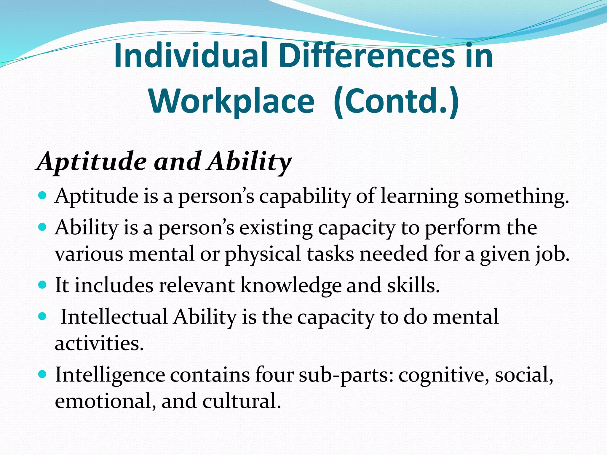 Individual Differences in
Workplace (Contd.)
Aptitude and Ability
 Aptitude is a person’s capability of learning something.
 Ability is a person’s existing capacity to perform the
various mental or physical tasks needed for a given job.
 It includes relevant knowledge and skills.
 Intellectual Ability is the capacity to do mental
activities.
 Intelligence contains four sub-parts: cognitive, social,
emotional, and cultural.
 