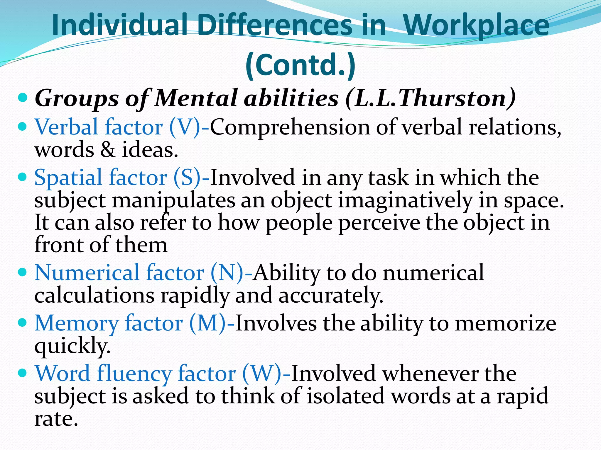 Individual Differences in Workplace
(Contd.)
 Groups of Mental abilities (L.L.Thurston)
 Verbal factor (V)-Comprehension of verbal relations,
words & ideas.
 Spatial factor (S)-Involved in any task in which the
subject manipulates an object imaginatively in space.
It can also refer to how people perceive the object in
front of them
 Numerical factor (N)-Ability to do numerical
calculations rapidly and accurately.
 Memory factor (M)-Involves the ability to memorize
quickly.
 Word fluency factor (W)-Involved whenever the
subject is asked to think of isolated words at a rapid
rate.
 