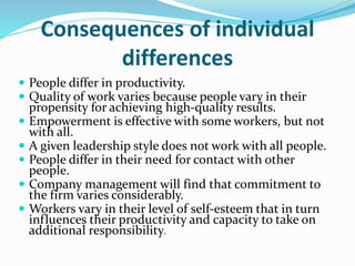 Consequences of individual
differences
 People differ in productivity.
 Quality of work varies because people vary in their
propensity for achieving high-quality results.
 Empowerment is effective with some workers, but not
with all.
 A given leadership style does not work with all people.
 People differ in their need for contact with other
people.
 Company management will find that commitment to
the firm varies considerably.
 Workers vary in their level of self-esteem that in turn
influences their productivity and capacity to take on
additional responsibility.
 