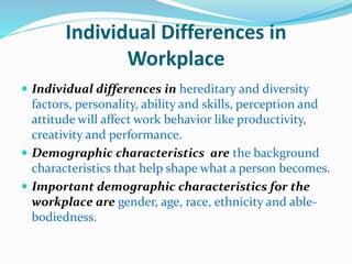 Individual Differences in
Workplace
 Individual differences in hereditary and diversity
factors, personality, ability and skills, perception and
attitude will affect work behavior like productivity,
creativity and performance.
 Demographic characteristics are the background
characteristics that help shape what a person becomes.
 Important demographic characteristics for the
workplace are gender, age, race, ethnicity and able-
bodiedness.
 