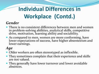 Individual Differences in
Workplace (Contd.)
Gender
 There is no consistent differences between men and women
in problem-solving abilities, analytical skills, competitive
drive, motivation, learning ability and sociability.
 As compared to men, women are more conforming, have
lower expectations of success, have higher absenteeism and
lower earnings.
Age
 Older workers are often stereotyped as inflexible.
 They sometimes complain that their experience and skills
are not valued.
 They generally have lower turnover and lower avoidable
absences.
 