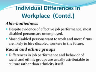 Individual Differences in
Workplace (Contd.)
Able-bodiedness
 Despite evidence of effective job performance, most
disabled persons are unemployed.
 Most disabled persons want to work and more firms
are likely to hire disabled workers in the future.
Racial and ethnic groups
 Differences in job performance and behavior of
racial and ethnic groups are usually attributable to
culture rather than ethnicity itself.
 