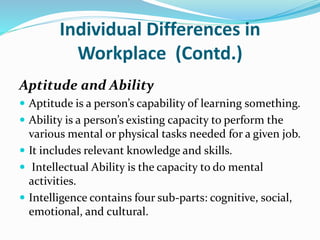 Individual Differences in
Workplace (Contd.)
Aptitude and Ability
 Aptitude is a person’s capability of learning something.
 Ability is a person’s existing capacity to perform the
various mental or physical tasks needed for a given job.
 It includes relevant knowledge and skills.
 Intellectual Ability is the capacity to do mental
activities.
 Intelligence contains four sub-parts: cognitive, social,
emotional, and cultural.
 