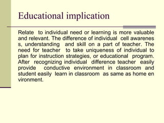 Educational implication
Relate to individual need or learning is more valuable
and relevant. The difference of individual cell awarenes
s, understanding and skill on a part of teacher. The
need for teacher to take uniqueness of individual to
plan for instruction strategies, or educational program.
After recognizing individual difference teacher easily
provide conductive environment in classroom and
student easily learn in classroom as same as home en
vironment.
 