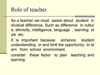 Role of teacher
As a teacher we must aware about student in
dividual difference. Such as difference in cultur
e, ethnicity, intelligence, language , learning st
yle etc.
It is important because enhance student
understanding or and limit the opportunity to le
arn from school environment.
consider these factor to plan teaching and
learning
 
