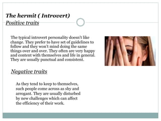 The hermit ( Introvert)
Positive traits
The typical introvert personality doesn’t like
change. They prefer to have set of guidelines to
follow and they won’t mind doing the same
things over and over. They often are very happy
and content with themselves and life in general.
They are usually punctual and consistent.
Negative traits
As they tend to keep to themselves,
such people come across as shy and
arrogant. They are usually disturbed
by new challenges which can affect
the efficiency of their work.
 