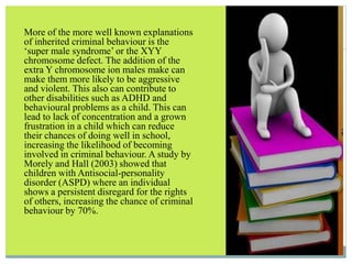 More of the more well known explanations
of inherited criminal behaviour is the
‘super male syndrome’ or the XYY
chromosome defect. The addition of the
extra Y chromosome ion males make can
make them more likely to be aggressive
and violent. This also can contribute to
other disabilities such as ADHD and
behavioural problems as a child. This can
lead to lack of concentration and a grown
frustration in a child which can reduce
their chances of doing well in school,
increasing the likelihood of becoming
involved in criminal behaviour. A study by
Morely and Hall (2003) showed that
children with Antisocial-personality
disorder (ASPD) where an individual
shows a persistent disregard for the rights
of others, increasing the chance of criminal
behaviour by 70%.
 