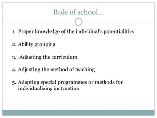 Role of school…
1. Proper knowledge of the individual’s potentialities
2. Ability grouping
3. Adjusting the curriculum
4. Adjusting the method of teaching
5. Adopting special programmes or methods for
individualizing instruction
 