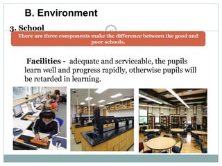 31
B. Environment
3. School
There are three components make the difference between the good and
poor schools.
Facilities - adequate and serviceable, the pupils
learn well and progress rapidly, otherwise pupils will
be retarded in learning.
 