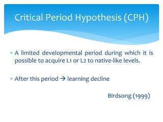 Critical Period Hypothesis (CPH)
 A limited developmental period during which it is
possible to acquire L1 or L2 to nativ...