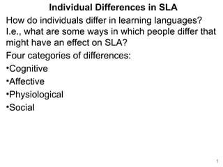 Individual Differences in SLA
How do individuals differ in learning languages?
I.e., what are some ways in which people differ that
might have an effect on SLA?
Four categories of differences:
•Cognitive
•Affective
•Physiological
•Social
1
 