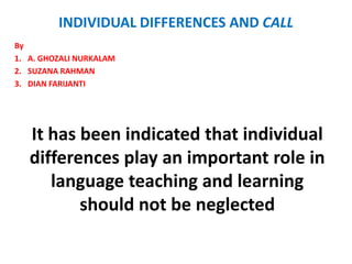INDIVIDUAL DIFFERENCES AND CALL
By
1. A. GHOZALI NURKALAM
2. SUZANA RAHMAN
3. DIAN FARIJANTI




   It has been indicated that individual
   differences play an important role in
      language teaching and learning
          should not be neglected
 