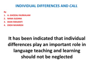 INDIVIDUAL DIFFERENCES AND CALL
By
1.   A. GHOZALI NURKALAM
2.   NANA SUZANA
3.   DIAN FARIJANTI
4.   EROH MUNIROH




     It has been indicated that individual
     differences play an important role in
        language teaching and learning
            should not be neglected
 