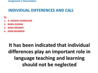 Assignment 1: Presentation



     INDIVIDUAL DIFFERENCES AND CALL
By
1.   A. GHOZALI NURKALAM
2.   NANA SUZANA
3.   DIAN FARIJANTI
4.   EROH MUNIROH




     It has been indicated that individual
     differences play an important role in
        language teaching and learning
            should not be neglected
 