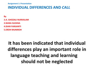 Assignment 1: Presentation

   INDIVIDUAL DIFFERENCES AND CALL

By
2.A. GHOZALI NURKALAM
3.NANA SUZANA
4.DIAN FARIJANTI
5.EROH MUNIROH




   It has been indicated that individual
   differences play an important role in
    language teaching and learning
          should not be neglected
 