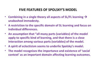 FIVE FEATURES OF SPOLSKY’S MODEL
• Combining in a single theory all aspects of SL/FL learning 
  unabashed immodesty.
• A restriction to the specific domain of SL learning and focus on
  individual differences.
• An assumption that “all many parts (variables) of the model
  apply to specific kind of learning, and that there is a close
  interaction among various parts (variables) of the model.
• A spirit of eclectisism seems to underlie Spolsky’s model.
• The model recognises the importance and existence of ‘social
  context’ as an important domain affecting learning outcomes.
 