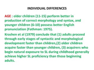 INDIVIDUAL DIFFERENCES

AGE : older children (11-15) perform better in
production of correct morphology and syntax, and
younger children (6-10) possess better English
pronunciation (Fathman: 1975).
Krashen et al (1979) conclude that (1) adults proceed
through early stages of syntactic and morphological
development faster than children,(2) older children
acquire faster than younger children, (3) acquirers who
begin natural exposure to SL during childhood generally
achieve higher SL proficiency than those beginning
adults.
 