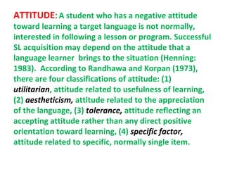 ATTITUDE: A student who has a negative attitude
toward learning a target language is not normally,
interested in following a lesson or program. Successful
SL acquisition may depend on the attitude that a
language learner brings to the situation (Henning:
1983). According to Randhawa and Korpan (1973),
there are four classifications of attitude: (1)
utilitarian, attitude related to usefulness of learning,
(2) aestheticism, attitude related to the appreciation
of the language, (3) tolerance, attitude reflecting an
accepting attitude rather than any direct positive
orientation toward learning, (4) specific factor,
attitude related to specific, normally single item.
 