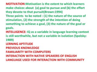 MOTIVATION:Motivation is the extent to which learners
make choicec about (a) goal to pursue and (b) the effort
they devote to that pursuit(Brown:1994)
Three points to be noted : (1) the nature of the source of
stimulation, (2) the strength of the intention of doing
something to achieve a goal, (3) the nature of the goal or
goals.
INTELLIGENCE: IQ as a variable in language learning context
is still worthwhile, but not a variable in isolation (Spolsky:
1989)
LERNING APTITUDE
PREVIOUS KNOWLEDGE
FAMILIARITY WITH COMPUTERS
INTERACTION WITH NATIVE SPEAKERS OF ENGLISH
LANGUAGE USED FOR INTERACTION WITH COMMUNITY
 