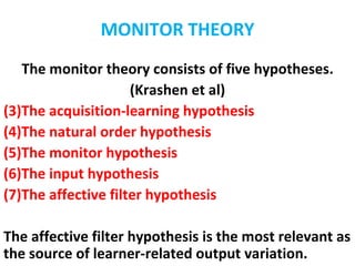 MONITOR THEORY
   The monitor theory consists of five hypotheses.
                     (Krashen et al)
(3)The acquisition-learning hypothesis
(4)The natural order hypothesis
(5)The monitor hypothesis
(6)The input hypothesis
(7)The affective filter hypothesis

The affective filter hypothesis is the most relevant as
the source of learner-related output variation.
 