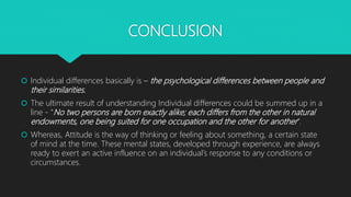 CONCLUSION
 Individual differences basically is – the psychological differences between people and
their similarities.
 The ultimate result of understanding Individual differences could be summed up in a
line - “No two persons are born exactly alike; each differs from the other in natural
endowments, one being suited for one occupation and the other for another”.
 Whereas, Attitude is the way of thinking or feeling about something, a certain state
of mind at the time. These mental states, developed through experience, are always
ready to exert an active influence on an individual’s response to any conditions or
circumstances.
 