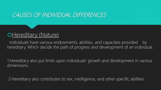 CAUSES OF INDIVIDUAL DIFFERENCES
Hereditary (Nature)
Individuals have various endowments, abilities, and capacities provided by
hereditary. Which decide the path of progress and development of an individual.
1.Hereditary also put limits upon individuals' growth and development in various
dimensions.
2.Hereditary also contributes to sex, intelligence, and other specific abilities
 