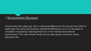 Environment (Nurture)
Environment also plays key role in individual differences. No person from birth to
death gets the same environment. Individual differences occur on the basis of
simulation received by individual from his or her internal and external
environment. This may include family set up, peer group, economic status,
education etc.
 