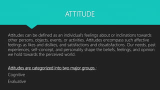 ATTITUDE
Attitudes can be defined as an individual’s feelings about or inclinations towards
other persons, objects, events, or activities. Attitudes encompass such affective
feelings as likes and dislikes, and satisfactions and dissatisfactions. Our needs, past
experiences, self-concept, and personality shape the beliefs, feelings, and opinion
we hold towards the perceived world.
Attitudes are categorized into two major groups :
Cognitive
Evaluative
 