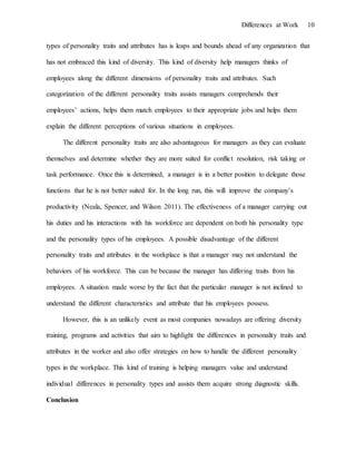 Differences at Work 10
types of personality traits and attributes has is leaps and bounds ahead of any organization that
has not embraced this kind of diversity. This kind of diversity help managers thinks of
employees along the different dimensions of personality traits and attributes. Such
categorization of the different personality traits assists managers comprehends their
employees’ actions, helps them match employees to their appropriate jobs and helps them
explain the different perceptions of various situations in employees.
The different personality traits are also advantageous for managers as they can evaluate
themselves and determine whether they are more suited for conflict resolution, risk taking or
task performance. Once this is determined, a manager is in a better position to delegate those
functions that he is not better suited for. In the long run, this will improve the company’s
productivity (Neala, Spencer, and Wilson 2011). The effectiveness of a manager carrying out
his duties and his interactions with his workforce are dependent on both his personality type
and the personality types of his employees. A possible disadvantage of the different
personality traits and attributes in the workplace is that a manager may not understand the
behaviors of his workforce. This can be because the manager has differing traits from his
employees. A situation made worse by the fact that the particular manager is not inclined to
understand the different characteristics and attribute that his employees possess.
However, this is an unlikely event as most companies nowadays are offering diversity
training, programs and activities that aim to highlight the differences in personality traits and
attributes in the worker and also offer strategies on how to handle the different personality
types in the workplace. This kind of training is helping managers value and understand
individual differences in personality types and assists them acquire strong diagnostic skills.
Conclusion
 