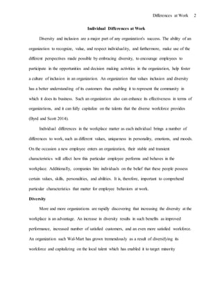 Differences at Work 2
Individual Differences at Work
Diversity and inclusion are a major part of any organization's success. The ability of an
organization to recognize, value, and respect individuality, and furthermore, make use of the
different perspectives made possible by embracing diversity, to encourage employees to
participate in the opportunities and decision making activities in the organization, help foster
a culture of inclusion in an organization. An organization that values inclusion and diversity
has a better understanding of its customers thus enabling it to represent the community in
which it does its business. Such an organization also can enhance its effectiveness in terms of
organizations, and it can fully capitalize on the talents that the diverse workforce provides
(Byrd and Scott 2014).
Individual differences in the workplace matter as each individual brings a number of
differences to work, such as different values, uniqueness in personality, emotions, and moods.
On the occasion a new employee enters an organization, their stable and transient
characteristics will affect how this particular employee performs and behaves in the
workplace. Additionally, companies hire individuals on the belief that these people possess
certain values, skills, personalities, and abilities. It is, therefore, important to comprehend
particular characteristics that matter for employee behaviors at work.
Diversity
More and more organizations are rapidly discovering that increasing the diversity at the
workplace is an advantage. An increase in diversity results in such benefits as improved
performance, increased number of satisfied customers, and an even more satisfied workforce.
An organization such Wal-Mart has grown tremendously as a result of diversifying its
workforce and capitalizing on the local talent which has enabled it to target minority
 