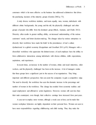 Differences at Work 3
customers which is far more effective as the business has addressed a distinction that drives
the purchasing decision of the minority groups (Gordon 2002 p. 73).
A truly diverse workforce includes, and treats equally, men, women, individuals with
different ethnic backgrounds, the young and the old, the physically challenged and other
groups of people who differ from the dominant group (Block, Aumann, and Chelin 2012).
Diversity often results in greater staffing ability, an increased understanding of the various
customers’ needs, and better decision-making. The changes taken by various enterprises to
diversify their workforce have made the belief in the preeminence of one’s culture
dysfunctional in a global economy (Koppelman and Goodhart 2011 p.85). Managers with a
diversified workforce who appreciate the distinctiveness of each employee have the ability to
form collaborative interactions among individuals with diverse abilities, skills expectations,
aspirations, and experiences.
In recent times, an increase in the number of women, ethnic and racial minorities, older
workers, and the physically challenged has been on the increase. A lot of managers realize
that these groups have a significant part in the success of an organization. They bring
important and different perspectives that can assist the companies to gain a competitive edge.
The need to diversify the workforce has seen the dramatic increase in the percentage and
number of women in the workforce. This change has resulted from economic realities and
equal employment and affirmative action legislation. However, women still earn less than
their male counterpart, even though, their collective earnings have increased from past years.
A case not to employ more women, although a weak case at best, can be made that
women workplace behaviors are highly dependent on their personal lives. Women are seen to
have more responsibilities regarding childbearing and child rearing. Thus, they make the
 