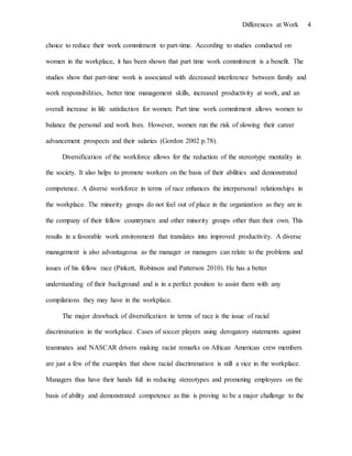 Differences at Work 4
choice to reduce their work commitment to part-time. According to studies conducted on
women in the workplace, it has been shown that part time work commitment is a benefit. The
studies show that part-time work is associated with decreased interference between family and
work responsibilities, better time management skills, increased productivity at work, and an
overall increase in life satisfaction for women. Part time work commitment allows women to
balance the personal and work lives. However, women run the risk of slowing their career
advancement prospects and their salaries (Gordon 2002 p.78).
Diversification of the workforce allows for the reduction of the stereotype mentality in
the society. It also helps to promote workers on the basis of their abilities and demonstrated
competence. A diverse workforce in terms of race enhances the interpersonal relationships in
the workplace. The minority groups do not feel out of place in the organization as they are in
the company of their fellow countrymen and other minority groups other than their own. This
results in a favorable work environment that translates into improved productivity. A diverse
management is also advantageous as the manager or managers can relate to the problems and
issues of his fellow race (Pinkett, Robinson and Patterson 2010). He has a better
understanding of their background and is in a perfect position to assist them with any
compilations they may have in the workplace.
The major drawback of diversification in terms of race is the issue of racial
discrimination in the workplace. Cases of soccer players using derogatory statements against
teammates and NASCAR drivers making racist remarks on African American crew members
are just a few of the examples that show racial discrimination is still a vice in the workplace.
Managers thus have their hands full in reducing stereotypes and promoting employees on the
basis of ability and demonstrated competence as this is proving to be a major challenge to the
 