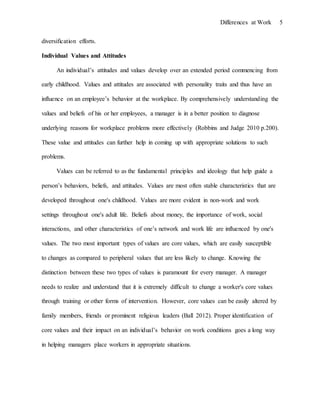 Differences at Work 5
diversification efforts.
Individual Values and Attitudes
An individual’s attitudes and values develop over an extended period commencing from
early childhood. Values and attitudes are associated with personality traits and thus have an
influence on an employee’s behavior at the workplace. By comprehensively understanding the
values and beliefs of his or her employees, a manager is in a better position to diagnose
underlying reasons for workplace problems more effectively (Robbins and Judge 2010 p.200).
These value and attitudes can further help in coming up with appropriate solutions to such
problems.
Values can be referred to as the fundamental principles and ideology that help guide a
person’s behaviors, beliefs, and attitudes. Values are most often stable characteristics that are
developed throughout one's childhood. Values are more evident in non-work and work
settings throughout one's adult life. Beliefs about money, the importance of work, social
interactions, and other characteristics of one’s network and work life are influenced by one's
values. The two most important types of values are core values, which are easily susceptible
to changes as compared to peripheral values that are less likely to change. Knowing the
distinction between these two types of values is paramount for every manager. A manager
needs to realize and understand that it is extremely difficult to change a worker's core values
through training or other forms of intervention. However, core values can be easily altered by
family members, friends or prominent religious leaders (Ball 2012). Proper identification of
core values and their impact on an individual’s behavior on work conditions goes a long way
in helping managers place workers in appropriate situations.
 
