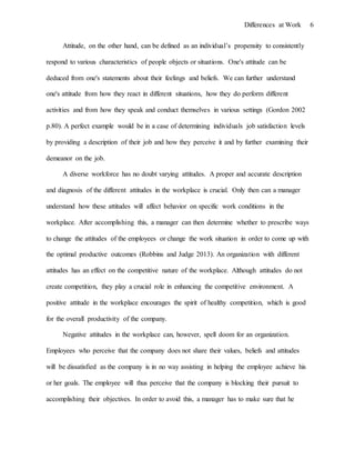 Differences at Work 6
Attitude, on the other hand, can be defined as an individual’s propensity to consistently
respond to various characteristics of people objects or situations. One's attitude can be
deduced from one's statements about their feelings and beliefs. We can further understand
one's attitude from how they react in different situations, how they do perform different
activities and from how they speak and conduct themselves in various settings (Gordon 2002
p.80). A perfect example would be in a case of determining individuals job satisfaction levels
by providing a description of their job and how they perceive it and by further examining their
demeanor on the job.
A diverse workforce has no doubt varying attitudes. A proper and accurate description
and diagnosis of the different attitudes in the workplace is crucial. Only then can a manager
understand how these attitudes will affect behavior on specific work conditions in the
workplace. After accomplishing this, a manager can then determine whether to prescribe ways
to change the attitudes of the employees or change the work situation in order to come up with
the optimal productive outcomes (Robbins and Judge 2013). An organization with different
attitudes has an effect on the competitive nature of the workplace. Although attitudes do not
create competition, they play a crucial role in enhancing the competitive environment. A
positive attitude in the workplace encourages the spirit of healthy competition, which is good
for the overall productivity of the company.
Negative attitudes in the workplace can, however, spell doom for an organization.
Employees who perceive that the company does not share their values, beliefs and attitudes
will be dissatisfied as the company is in no way assisting in helping the employee achieve his
or her goals. The employee will thus perceive that the company is blocking their pursuit to
accomplishing their objectives. In order to avoid this, a manager has to make sure that he
 
