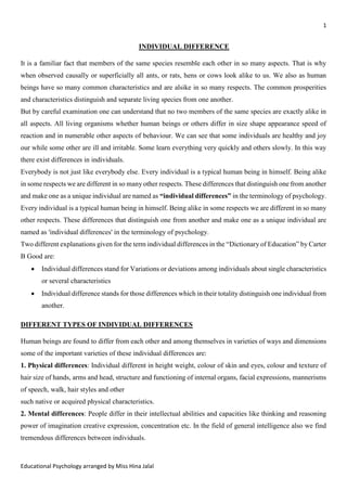 1
Educational Psychology arranged by Miss Hina Jalal
INDIVIDUAL DIFFERENCE
It is a familiar fact that members of the same species resemble each other in so many aspects. That is why
when observed causally or superficially all ants, or rats, hens or cows look alike to us. We also as human
beings have so many common characteristics and are alsike in so many respects. The common prosperities
and characteristics distinguish and separate living species from one another.
But by careful examination one can understand that no two members of the same species are exactly alike in
all aspects. All living organisms whether human beings or others differ in size shape appearance speed of
reaction and in numerable other aspects of behaviour. We can see that some individuals are healthy and joy
our while some other are ill and irritable. Some learn everything very quickly and others slowly. In this way
there exist differences in individuals.
Everybody is not just like everybody else. Every individual is a typical human being in himself. Being alike
in some respects we are different in so many other respects. These differences that distinguish one from another
and make one as a unique individual are named as “individual differences” in the terminology of psychology.
Every individual is a typical human being in himself. Being alike in some respects we are different in so many
other respects. These differences that distinguish one from another and make one as a unique individual are
named as 'individual differences' in the terminology of psychology.
Two different explanations given for the term individual differences in the “Dictionary of Education” by Carter
B Good are:
• Individual differences stand for Variations or deviations among individuals about single characteristics
or several characteristics
• Individual difference stands for those differences which in their totality distinguish one individual from
another.
DIFFERENT TYPES OF INDIVIDUAL DIFFERENCES
Human beings are found to differ from each other and among themselves in varieties of ways and dimensions
some of the important varieties of these individual differences are:
1. Physical differences: Individual different in height weight, colour of skin and eyes, colour and texture of
hair size of hands, arms and head, structure and functioning of internal organs, facial expressions, mannerisms
of speech, walk, hair styles and other
such native or acquired physical characteristics.
2. Mental differences: People differ in their intellectual abilities and capacities like thinking and reasoning
power of imagination creative expression, concentration etc. In the field of general intelligence also we find
tremendous differences between individuals.
 