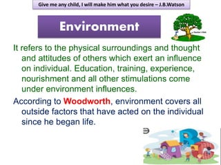 Environment
It refers to the physical surroundings and thought
and attitudes of others which exert an influence
on individual. Education, training, experience,
nourishment and all other stimulations come
under environment influences.
According to Woodworth, environment covers all
outside factors that have acted on the individual
since he began life.
Give me any child, I will make him what you desire – J.B.Watson
 