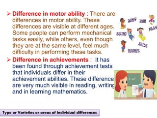  Difference in motor ability : There are
differences in motor ability. These
differences are visible at different ages.
Some people can perform mechanical
tasks easily, while others, even though
they are at the same level, feel much
difficulty in performing these tasks.
 Difference in achievements : It has
been found through achievement tests
that individuals differ in their
achievement abilities. These differences
are very much visible in reading, writing
and in learning mathematics.
Type or Varieties or areas of Individual differences
 
