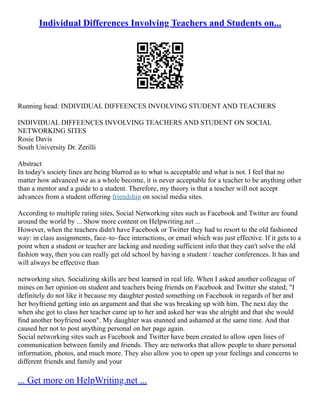 Individual Differences Involving Teachers and Students on...
Running head: INDIVIDUAL DIFFEENCES INVOLVING STUDENT AND TEACHERS
INDIVIDUAL DIFFEENCES INVOLVING TEACHERS AND STUDENT ON SOCIAL
NETWORKING SITES
Rosie Davis
South University Dr. Zerilli
Abstract
In today's society lines are being blurred as to what is acceptable and what is not. I feel that no
matter how advanced we as a whole become, it is never acceptable for a teacher to be anything other
than a mentor and a guide to a student. Therefore, my theory is that a teacher will not accept
advances from a student offering friendship on social media sites.
According to multiple rating sites, Social Networking sites such as Facebook and Twitter are found
around the world by ... Show more content on Helpwriting.net ...
However, when the teachers didn't have Facebook or Twitter they had to resort to the old fashioned
way: in class assignments, face–to–face interactions, or email which was just effective. If it gets to a
point when a student or teacher are lacking and needing sufficient info that they can't solve the old
fashion way, then you can really get old school by having a student / teacher conferences. It has and
will always be effective than
networking sites. Socializing skills are best learned in real life. When I asked another colleague of
mines on her opinion on student and teachers being friends on Facebook and Twitter she stated; "I
definitely do not like it because my daughter posted something on Facebook in regards of her and
her boyfriend getting into an argument and that she was breaking up with him. The next day the
when she got to class her teacher came up to her and asked her was she alright and that she would
find another boyfriend soon". My daughter was stunned and ashamed at the same time. And that
caused her not to post anything personal on her page again.
Social networking sites such as Facebook and Twitter have been created to allow open lines of
communication between family and friends. They are networks that allow people to share personal
information, photos, and much more. They also allow you to open up your feelings and concerns to
different friends and family and your
... Get more on HelpWriting.net ...
 