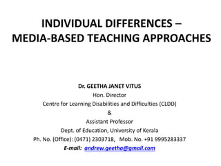 INDIVIDUAL DIFFERENCES –
MEDIA-BASED TEACHING APPROACHES
Dr. GEETHA JANET VITUS
Hon. Director
Centre for Learning Disabilities and Difficulties (CLDD)
&
Assistant Professor
Dept. of Education, University of Kerala
Ph. No. (Office): (0471) 2303718, Mob. No. +91 9995283337
E-mail: andrew.geetha@gmail.com
 