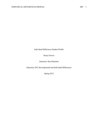 INDIVIDUAL DIFFERENCES PROFILE                                         IDP   1




                      Individual Differences Student Profile


                                  Kasey Graves


                            Instructor: Kae Hamilton


             Education 205: Developmental and Individual Differences


                                  Spring 2012
 
