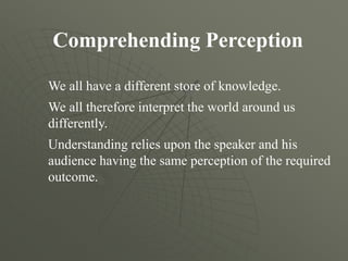 Comprehending Perception
We all have a different store of knowledge.
We all therefore interpret the world around us
differently.
Understanding relies upon the speaker and his
audience having the same perception of the required
outcome.
 